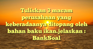 Tuliskan 3 macam perusahaan yang keberadaanya ditopang oleh bahan baku ikan.jelaskan : BankSoal